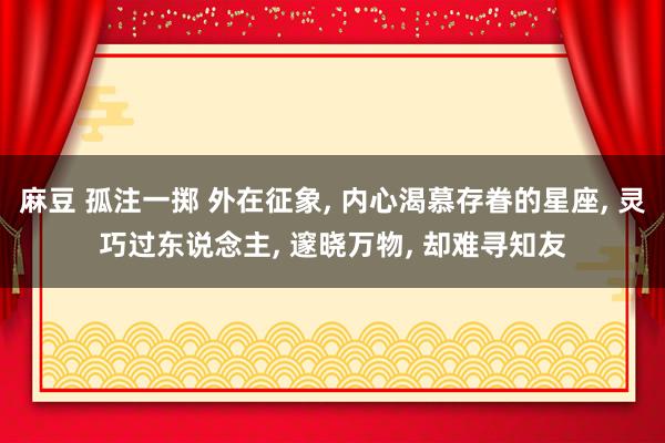 麻豆 孤注一掷 外在征象， 内心渴慕存眷的星座， 灵巧过东说念主， 邃晓万物， 却难寻知友