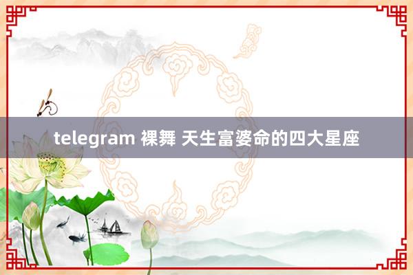 telegram 裸舞 天生富婆命的四大星座