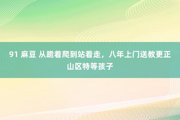 91 麻豆 从跪着爬到站着走，八年上门送教更正山区特等孩子