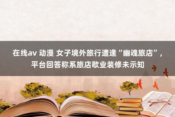 在线av 动漫 女子境外旅行遭逢“幽魂旅店”，平台回答称系旅店歇业装修未示知