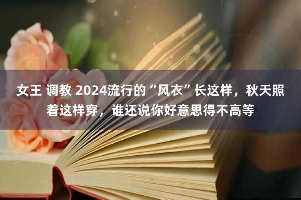 女王 调教 2024流行的“风衣”长这样，秋天照着这样穿，谁还说你好意思得不高等