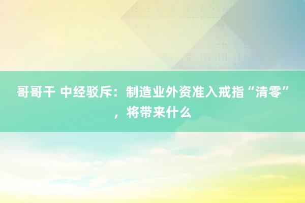 哥哥干 中经驳斥：制造业外资准入戒指“清零”，将带来什么