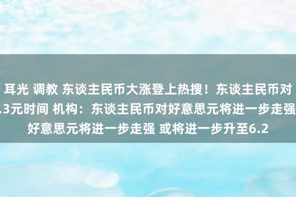 耳光 调教 东谈主民币大涨登上热搜！东谈主民币对好意思元汇率靠拢6.3元时间 机构：东谈主民币对好意思元将进一步走强 或将进一步升至6.2