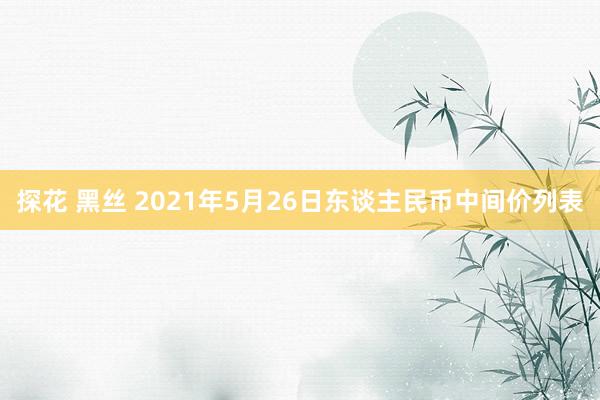 探花 黑丝 2021年5月26日东谈主民币中间价列表