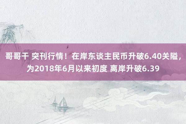 哥哥干 突刊行情！在岸东谈主民币升破6.40关隘，为2018年6月以来初度 离岸升破6.39