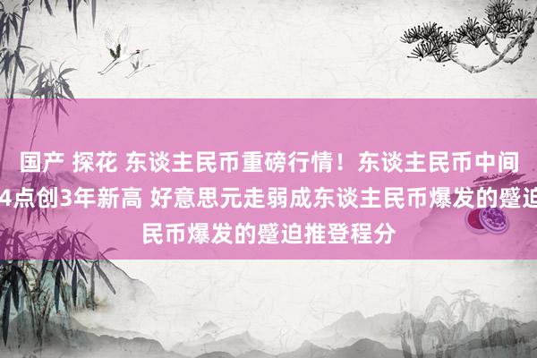 国产 探花 东谈主民币重磅行情！东谈主民币中间价上调184点创3年新高 好意思元走弱成东谈主民币爆发的蹙迫推登程分