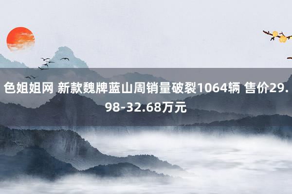 色姐姐网 新款魏牌蓝山周销量破裂1064辆 售价29.98-32.68万元