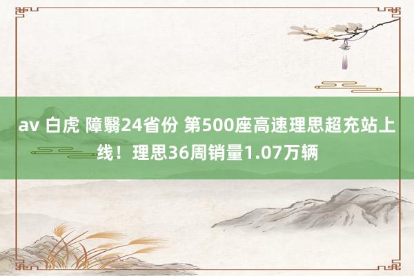 av 白虎 障翳24省份 第500座高速理思超充站上线！理思36周销量1.07万辆