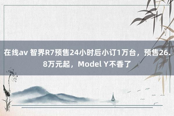 在线av 智界R7预售24小时后小订1万台，预售26.8万元起，Model Y不香了