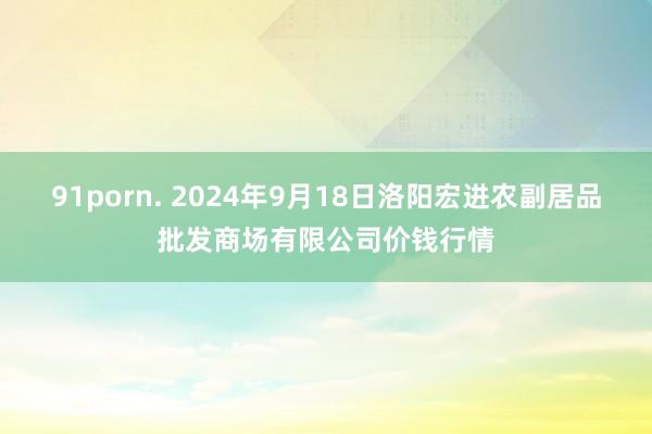 91porn. 2024年9月18日洛阳宏进农副居品批发商场有限公司价钱行情