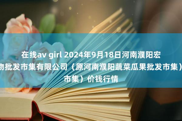 在线av girl 2024年9月18日河南濮阳宏进农副产物批发市集有限公司（原河南濮阳蔬菜瓜果批发市集）价钱行情