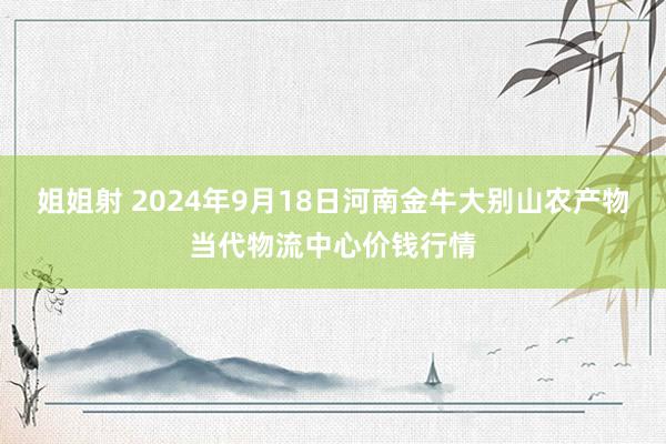 姐姐射 2024年9月18日河南金牛大别山农产物当代物流中心价钱行情