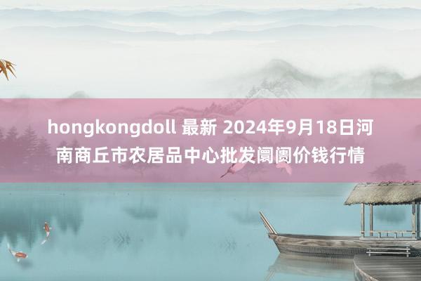 hongkongdoll 最新 2024年9月18日河南商丘市农居品中心批发阛阓价钱行情