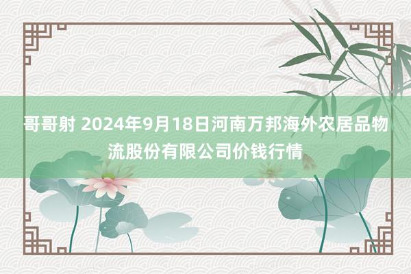 哥哥射 2024年9月18日河南万邦海外农居品物流股份有限公司价钱行情