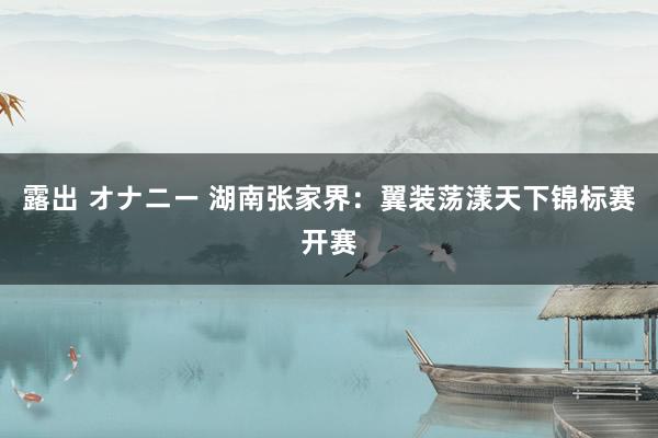 露出 オナニー 湖南张家界：翼装荡漾天下锦标赛开赛