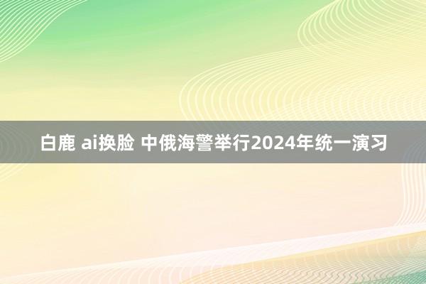 白鹿 ai换脸 中俄海警举行2024年统一演习