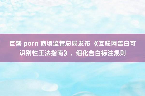 巨臀 porn 商场监管总局发布 《互联网告白可识别性王法指南》，细化告白标注规则