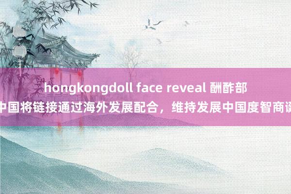 hongkongdoll face reveal 酬酢部：中国将链接通过海外发展配合，维持发展中国度智商诞生