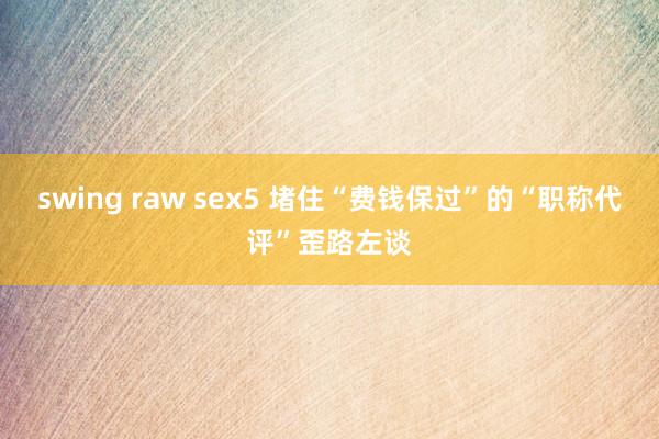 swing raw sex5 堵住“费钱保过”的“职称代评”歪路左谈