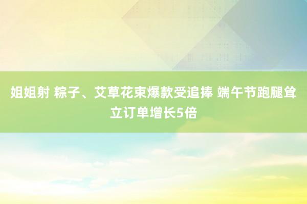 姐姐射 粽子、艾草花束爆款受追捧 端午节跑腿耸立订单增长5倍