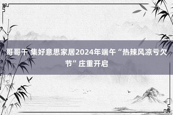 哥哥干 集好意思家居2024年端午“热辣风凉亏欠节”庄重开启