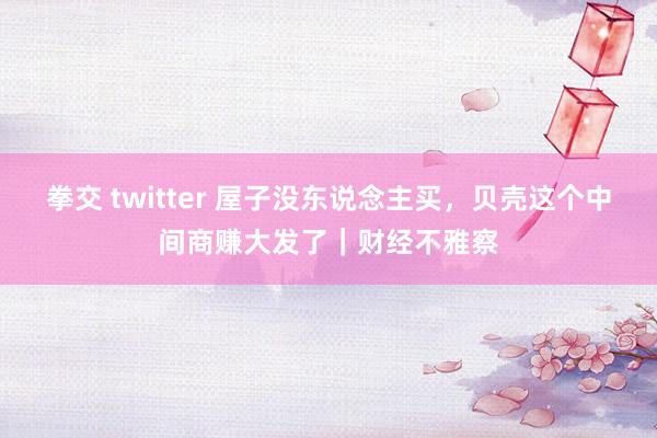 拳交 twitter 屋子没东说念主买，贝壳这个中间商赚大发了｜财经不雅察