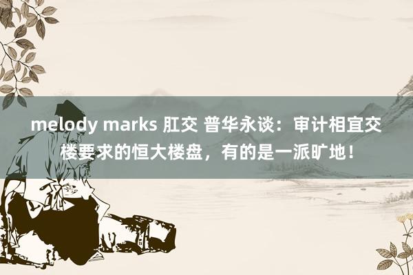 melody marks 肛交 普华永谈：审计相宜交楼要求的恒大楼盘，有的是一派旷地！