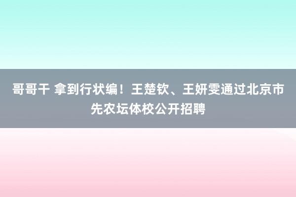 哥哥干 拿到行状编！王楚钦、王妍雯通过北京市先农坛体校公开招聘