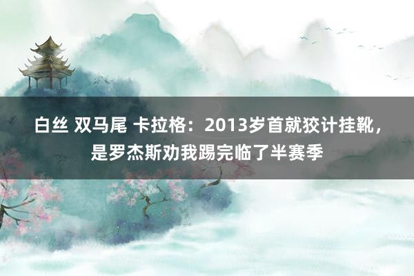 白丝 双马尾 卡拉格：2013岁首就狡计挂靴，是罗杰斯劝我踢完临了半赛季