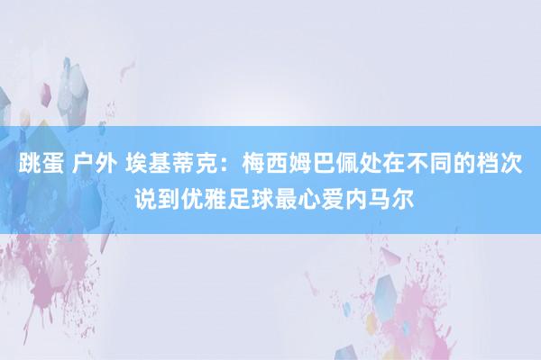 跳蛋 户外 埃基蒂克：梅西姆巴佩处在不同的档次 说到优雅足球最心爱内马尔