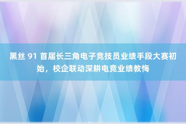 黑丝 91 首届长三角电子竞技员业绩手段大赛初始，校企联动深耕电竞业绩教悔