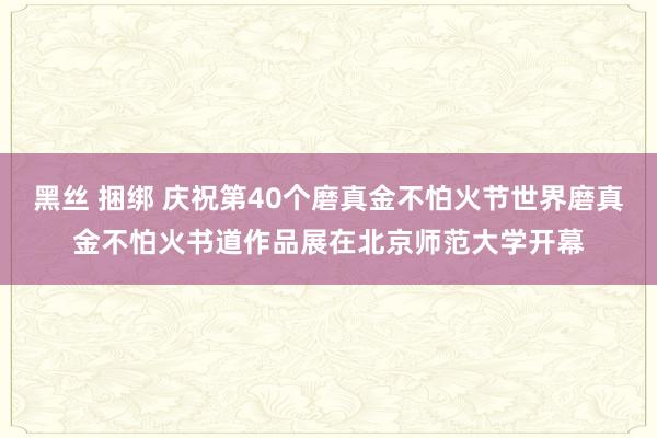 黑丝 捆绑 庆祝第40个磨真金不怕火节世界磨真金不怕火书道作品展在北京师范大学开幕