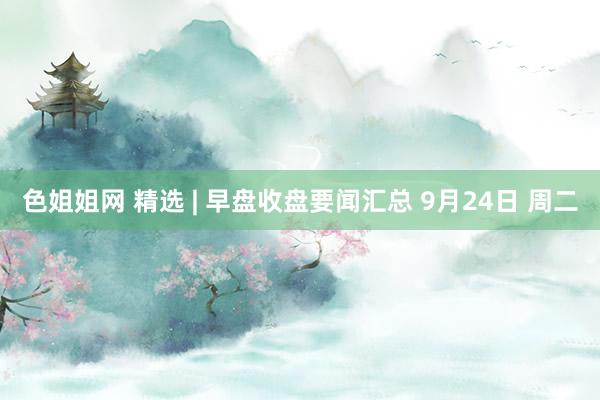 色姐姐网 精选 | 早盘收盘要闻汇总 9月24日 周二