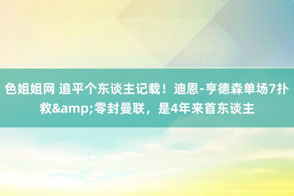 色姐姐网 追平个东谈主记载！迪恩-亨德森单场7扑救&零封曼联，是4年来首东谈主