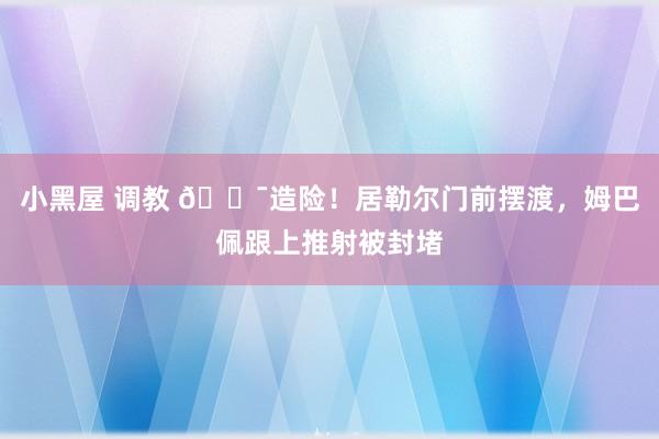 小黑屋 调教 😯造险！居勒尔门前摆渡，姆巴佩跟上推射被封堵