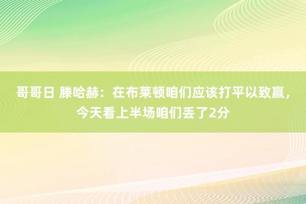 哥哥日 滕哈赫：在布莱顿咱们应该打平以致赢，今天看上半场咱们丢了2分