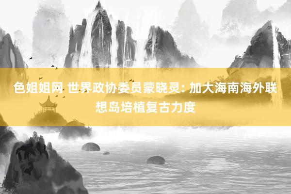 色姐姐网 世界政协委员蒙晓灵: 加大海南海外联想岛培植复古力度