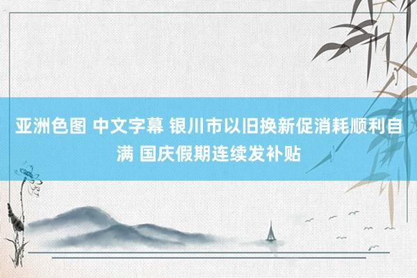 亚洲色图 中文字幕 银川市以旧换新促消耗顺利自满 国庆假期连续发补贴