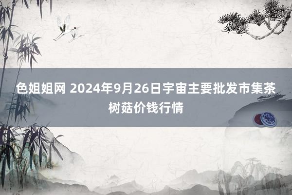 色姐姐网 2024年9月26日宇宙主要批发市集茶树菇价钱行情