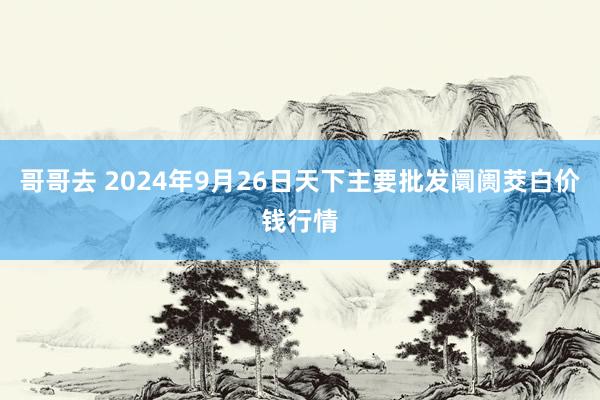 哥哥去 2024年9月26日天下主要批发阛阓茭白价钱行情