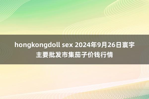 hongkongdoll sex 2024年9月26日寰宇主要批发市集茄子价钱行情