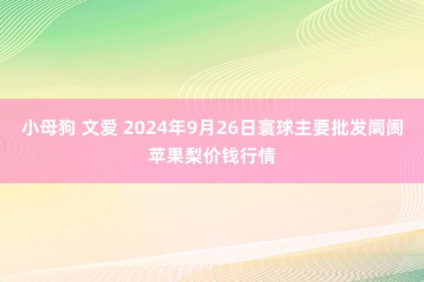 小母狗 文爱 2024年9月26日寰球主要批发阛阓苹果梨价钱行情