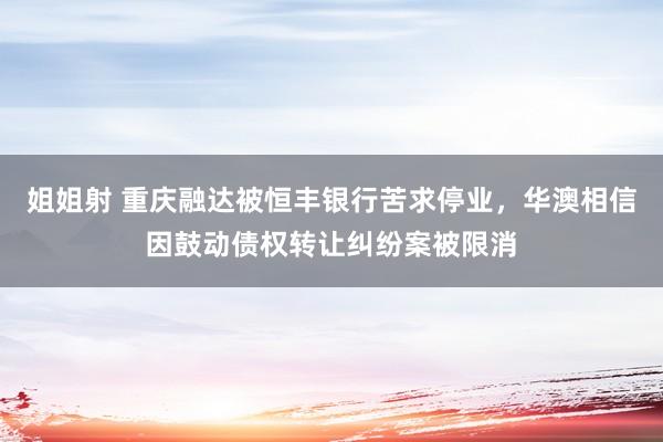 姐姐射 重庆融达被恒丰银行苦求停业，华澳相信因鼓动债权转让纠纷案被限消