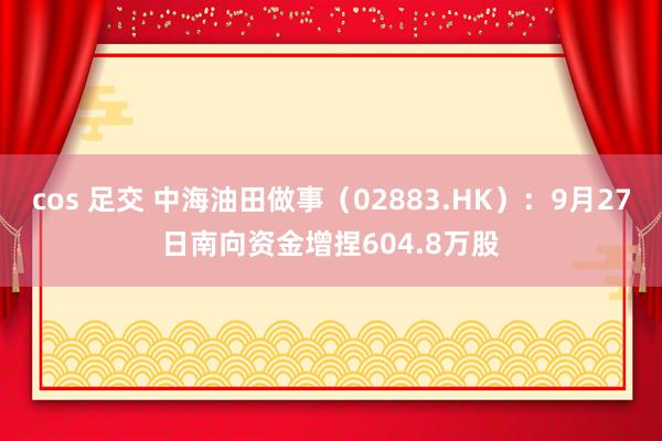 cos 足交 中海油田做事（02883.HK）：9月27日南向资金增捏604.8万股