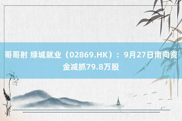 哥哥射 绿城就业（02869.HK）：9月27日南向资金减抓79.8万股