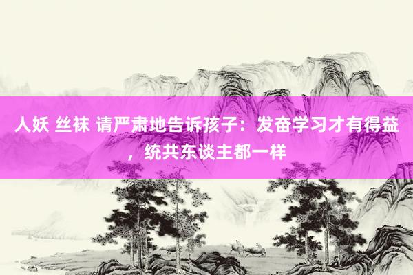 人妖 丝袜 请严肃地告诉孩子：发奋学习才有得益，统共东谈主都一样