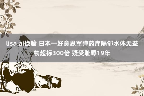 lisa ai换脸 日本一好意思军弹药库隔邻水体无益物超标300倍 疑受耻辱19年