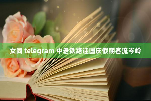 女同 telegram 中老铁路迎国庆假期客流岑岭