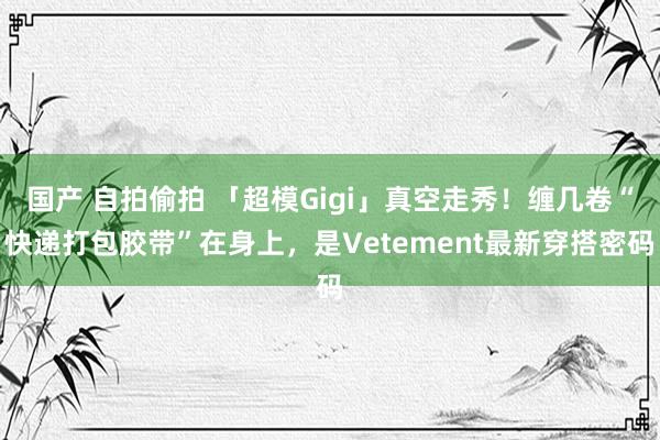 国产 自拍偷拍 「超模Gigi」真空走秀！缠几卷“快递打包胶带”在身上，是Vetement最新穿搭密码