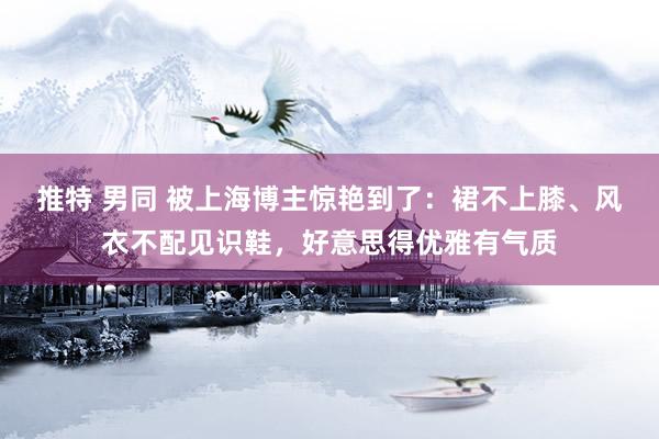 推特 男同 被上海博主惊艳到了：裙不上膝、风衣不配见识鞋，好意思得优雅有气质